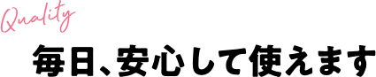 毎日、安心して使えます