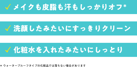 メイクも皮脂も汗もしっかりオフ。洗顔したみたいにすっきりクリーン。化粧水を入れたみたいにしっとり