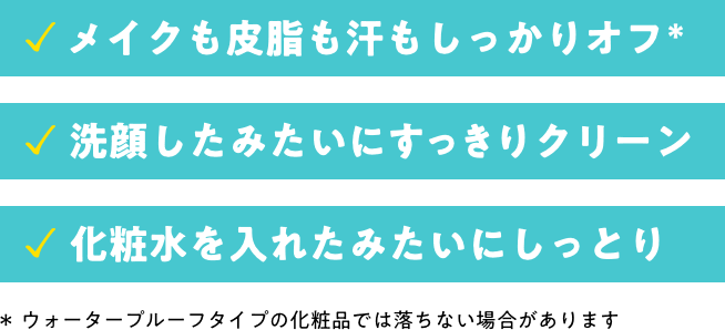 メイクも皮脂も汗もしっかりオフ。洗顔したみたいにすっきりクリーン。化粧水を入れたみたいにしっとり