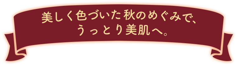 美しく色づいた秋のめぐみで、うっとり美肌へ。