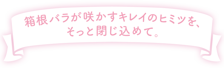 箱根バラが咲かすキレイのヒミツを、そっと閉じ込めて。